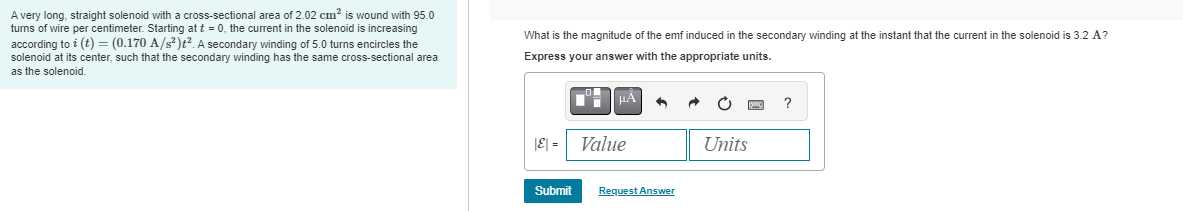 A very long, straight solenoid with a cross-sectional area of 2.02 cm² is wound with 95.0
turns of wire per centimeter. Starting at t = 0, the current in the solenoid is increasing
according to i (t) = (0.170 A/s²)t². A secondary winding of 5.0 turns encircles the
solenoid at its center, such that the secondary winding has the same cross-sectional area
as the solenoid.
What is the magnitude of the emf induced in the secondary winding at the instant that the current in the solenoid is 3.2 A?
Express your answer with the appropriate units.
|E| =
Submit
μÀ
Value
n
Request Answer
Units
?