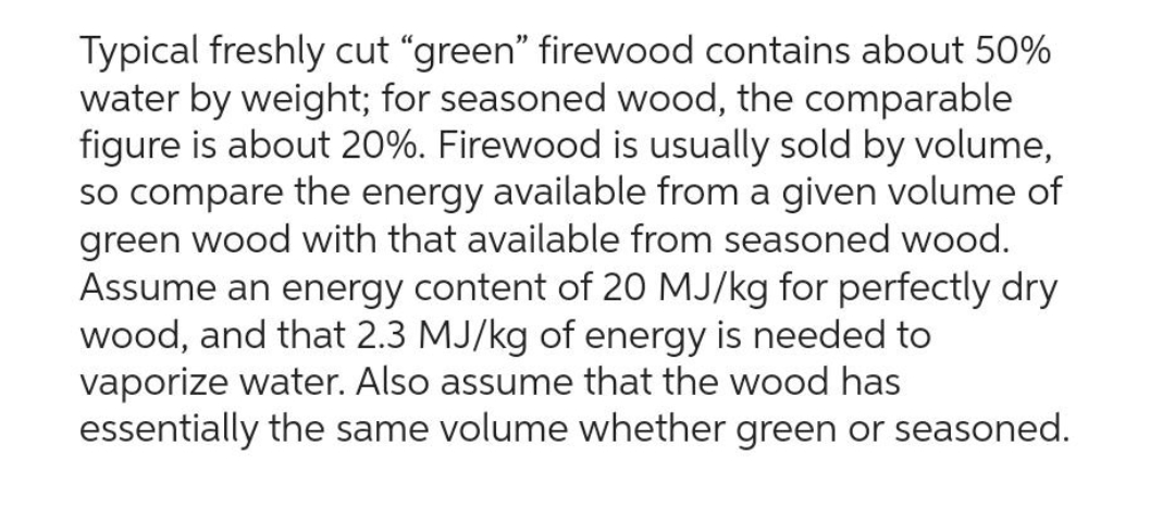 Typical freshly cut "green" firewood contains about 50%
water by weight; for seasoned wood, the comparable
figure is about 20%. Firewood is usually sold by volume,
so compare the energy available from a given volume of
green wood with that available from seasoned wood.
Assume an energy content of 20 MJ/kg for perfectly dry
wood, and that 2.3 MJ/kg of energy is needed to
vaporize water. Also assume that the wood has
essentially the same volume whether green or seasoned.