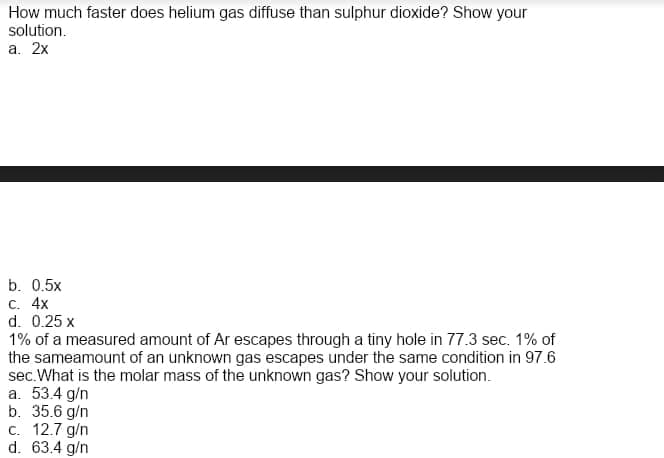 How much faster does helium gas diffuse than sulphur dioxide? Show your
solution.
а. 2х
b. 0.5x
С. 4x
d. 0.25 x
1% of a measured amount of Ar escapes through a tiny hole in 77.3 sec. 1% of
the sameamount of an unknown gas escapes under the same condition in 97.6
sec.What is the molar mass of the unknown gas? Show your solution.
a. 53.4 g/n
b. 35.6 g/n
c. 12.7 g/n
d. 63.4 g/n
