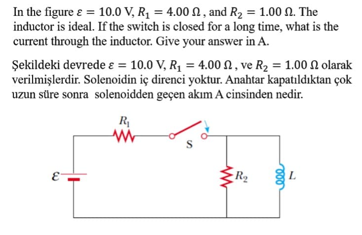 In the figure ɛ = 10.0 V, R1 = 4.00 N , and R2 = 1.00 N. The
inductor is ideal. If the switch is closed for a long time, what is the
current through the inductor. Give your answer in A.
%3D
10.0 V, R1 = 4.00 N, ve R2 = 1.00 N olarak
Şekildeki devrede ɛ =
verilmişlerdir. Solenoidin iç direnci yoktur. Anahtar kapatıldıktan çok
uzun süre sonra solenoidden geçen akım A cinsinden nedir.
%3|
R
S
R2
E
L
