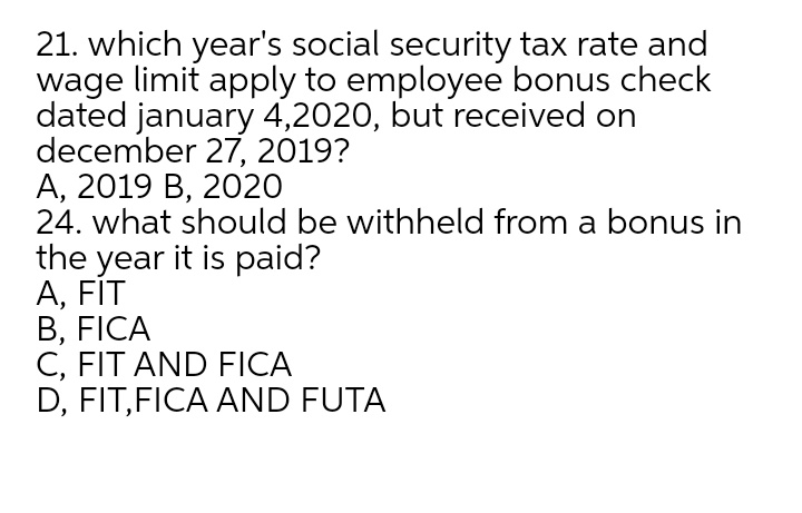 21. which year's social security tax rate and
wage limit apply to employee bonus check
dated january 4,2020, but received on
december 27, 2019?
А, 2019 В, 2020
24. what should be withheld from a bonus in
the year it is paid?
А, FIT
B, FICA
C, FIT AND FICA
D, FIT,FICA AND FUTA
