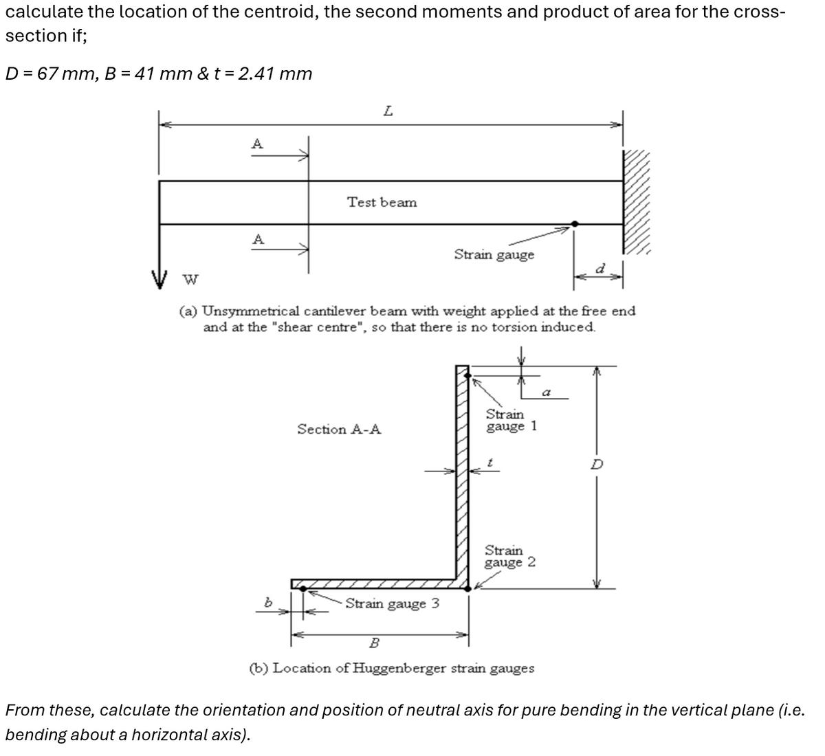 calculate the location of the centroid, the second moments and product of area for the cross-
section if;
D = 67 mm, B = 41 mm & t = 2.41 mm
A
L
Test beam
A
Strain gauge
W
(a) Unsymmetrical cantilever beam with weight applied at the free end
and at the "shear centre", so that there is no torsion induced.
Section A-A
Strain
gauge 1
Strain
gauge 2
b
Strain gauge 3
a
B
(b) Location of Huggenberger strain gauges
From these, calculate the orientation and position of neutral axis for pure bending in the vertical plane (i.e.
bending about a horizontal axis).