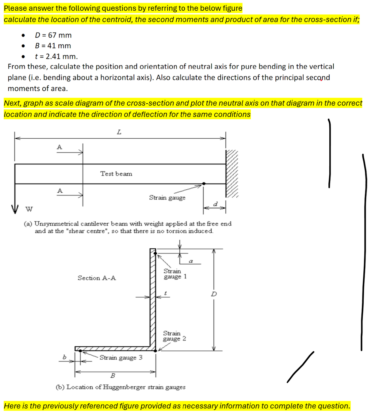 Please answer the following questions by referring to the below figure
calculate the location of the centroid, the second moments and product of area for the cross-section if;
•
D = 67 mm
•
B = 41 mm
t = 2.41 mm.
From these, calculate the position and orientation of neutral axis for pure bending in the vertical
plane (i.e. bending about a horizontal axis). Also calculate the directions of the principal second
moments of area.
Next, graph as scale diagram of the cross-section and plot the neutral axis on that diagram in the correct
location and indicate the direction of deflection for the same conditions
A
A
L
Test beam
Strain gauge
W
(a) Unsymmetrical cantilever beam with weight applied at the free end
and at the "shear centre", so that there is no torsion induced.
b
a
Section A-A
Strain
gauge 1
Strain gauge 3
B
Strain
gauge 2
D
(b) Location of Huggenberger strain gauges
Here is the previously referenced figure provided as necessary information to complete the question.