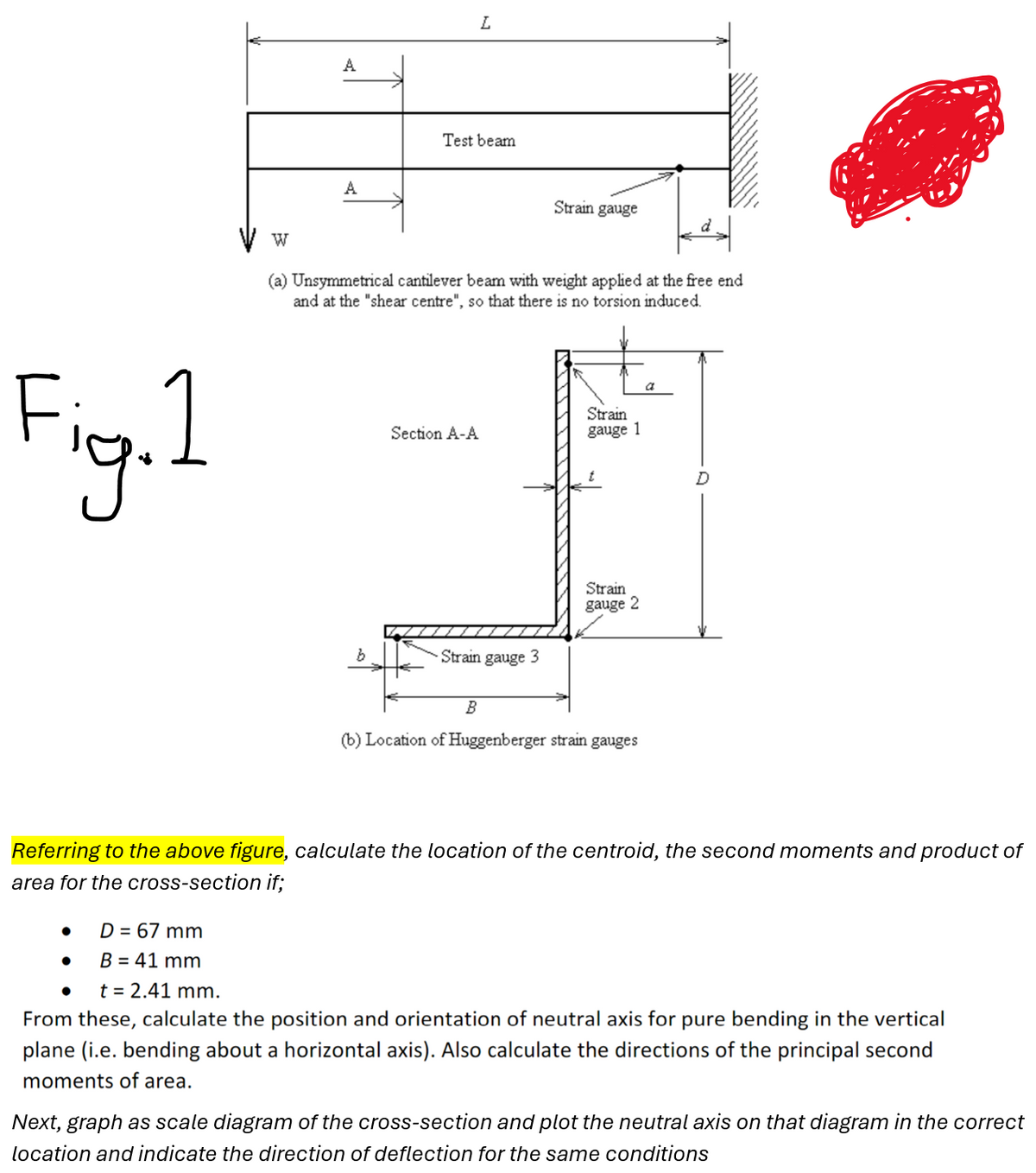 Fig. 1
W
A
A
L
Test beam
Strain gauge
(a) Unsymmetrical cantilever beam with weight applied at the free end
and at the "shear centre", so that there is no torsion induced.
b
Section A-A
Strain
gauge 1
Strain gauge 3
Strain
gauge 2
B
(b) Location of Huggenberger strain gauges
a
Referring to the above figure, calculate the location of the centroid, the second moments and product of
area for the cross-section if;
•
D = 67 mm
•
B = 41 mm
t = 2.41 mm.
From these, calculate the position and orientation of neutral axis for pure bending in the vertical
plane (i.e. bending about a horizontal axis). Also calculate the directions of the principal second
moments of area.
Next, graph as scale diagram of the cross-section and plot the neutral axis on that diagram in the correct
location and indicate the direction of deflection for the same conditions