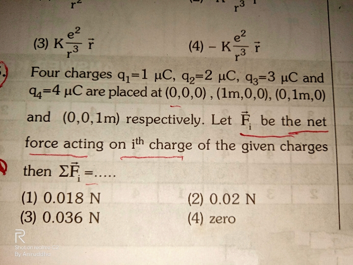 re
e2
(3) K-
(4) – K F
Four charges q;=1 µC, q,=2 µC, q3=3 µC and
94=4 µC are placed at (0,0,0), (1m,0,0), (0,1m,0)
e2
3
r
3
r
%3D
and (0,0,1m) respectively. Let F be the net
force acting on ith charge of the given charges
then EF =
%3D
....
(1) 0.018 N
(3) 0.036 N
(2) 0.02 N
(4) zero
Shot on realme C2
By Aniruddh
