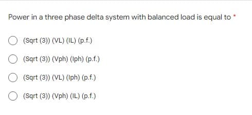 Power in a three phase delta system with balanced load is equal to
(Sqrt (3)) (VL) (IL) (p.f.)
(Sqrt (3)) (Vph) (Iph) (p.f.)
(Sqrt (3)) (VL) (Iph) (p.f.)
O (Sqrt (3)) (Vph) (IL) (p.f.)
