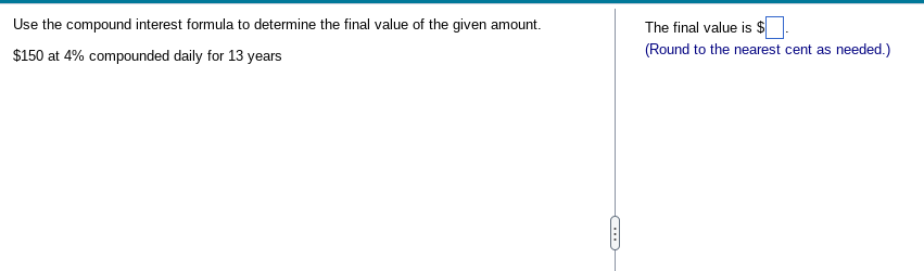 Use the compound interest formula to determine the final value of the given amount.
$150 at 4% compounded daily for 13 years
The final value is $
(Round to the nearest cent as needed.)