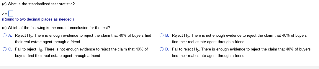 (c) What is the standardized test statistic?
z =
(Round to two decimal places as needed.)
(d) Which of the following is the correct conclusion for the test?
O A. Reject Ho. There is enough evidence to reject the claim that 40% of buyers find
their real estate agent through a friend.
O C. Fail to reject Ho. There is not enough evidence to reject the claim that 40% of
buyers find their real estate agent through a friend.
OB. Reject Ho. There is not enough evidence to reject the claim that 40% of buyers
find their real estate agent through a friend.
O D. Fail to reject Ho. There is enough evidence to reject the claim that 40% of buyers
find their real estate agent through a friend.