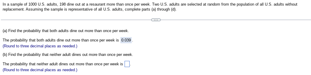 In a sample of 1000 U.S. adults, 198 dine out at a resaurant more than once per week. Two U.S. adults are selected at random from the population of all U.S. adults without
replacement. Assuming the sample is representative of all U.S. adults, complete parts (a) through (d).
(a) Find the probability that both adults dine out more than once per week.
The probability that both adults dine out more than once per week is 0.039
(Round to three decimal places as needed.)
(b) Find the probability that neither adult dines out more than once per week.
The probability that neither adult dines out more than once per week is
(Round to three decimal places as needed.)
(...)