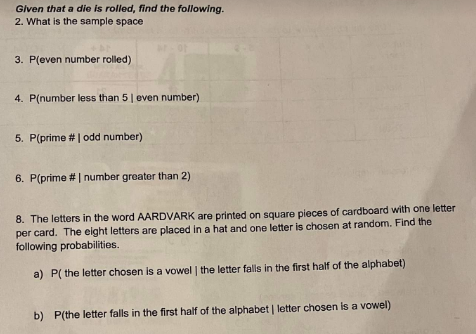 Given that a die is rolled, find the following.
2. What is the sample space
3. P(even number rolled)
4. P(number less than 5 | even number)
5. P(prime # | odd number)
6. P(prime # | number greater than 2)
8. The letters in the word AARDVARK are printed on square pieces of cardboard with one letter
per card. The eight letters are placed in a hat and one letter is chosen at random. Find the
following probabilities.
a) P( the letter chosen is a vowel | the letter falls in the first half of the alphabet)
b) P(the letter falls in the first half of the alphabet | letter chosen is a vowel)