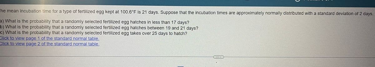 The mean incubation time for a type of fertilized egg kept at 100.6°F is 21 days. Suppose that the incubation times are approximately normally distributed with a standard deviation of 2 days.
a) What is the probability that a randomly selected fertilized egg hatches in less than 17 days?
b) What is the probability that a randomly selected fertilized egg hatches between 19 and 21 days?
c) What is the probability that a randomly selected fertilized egg takes over 25 days to hatch?
Click to view page 1 of the standard normal table.
Click to view page 2 of the standard normal table.