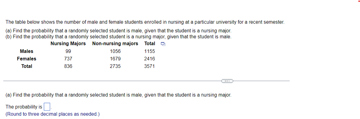The table below shows the number of male and female students enrolled in nursing at a particular university for a recent semester.
(a) Find the probability that a randomly selected student is male, given that the student is a nursing major.
(b) Find the probability that a randomly selected student is a nursing major, given that the student is male.
Total
Nursing Majors
Non-nursing majors
1155
2416
3571
Males
Females
Total
99
737
836
1056
1679
2735
(a) Find the probability that a randomly selected student is male, given that the student is a nursing major.
The probability is
(Round to three decimal places as needed.)