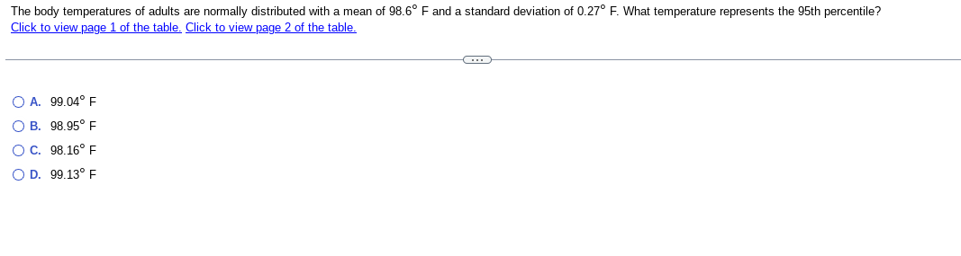The body temperatures of adults are normally distributed with a mean of 98.6° F and a standard deviation of 0.27° F. What temperature represents the 95th percentile?
Click to view page 1 of the table. Click to view page 2 of the table.
OA. 99.04° F
OB. 98.95° F
OC. 98.16° F
O D. 99.13° F
C