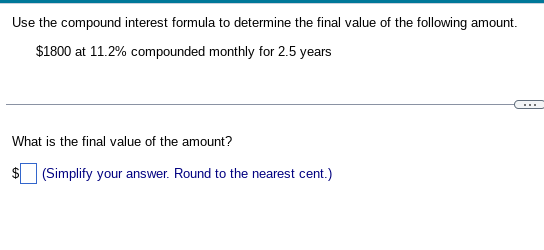 Use the compound interest formula to determine the final value of the following amount.
$1800 at 11.2% compounded monthly for 2.5 years
What is the final value of the amount?
(Simplify your answer. Round to the nearest cent.)