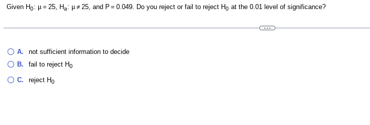 Given Ho: μ = 25, Ha: μ# 25, and P = 0.049. Do you reject or fail to reject Ho at the 0.01 level of significance?
O A. not sufficient information to decide
B.
fail to reject Ho
O C. reject Ho