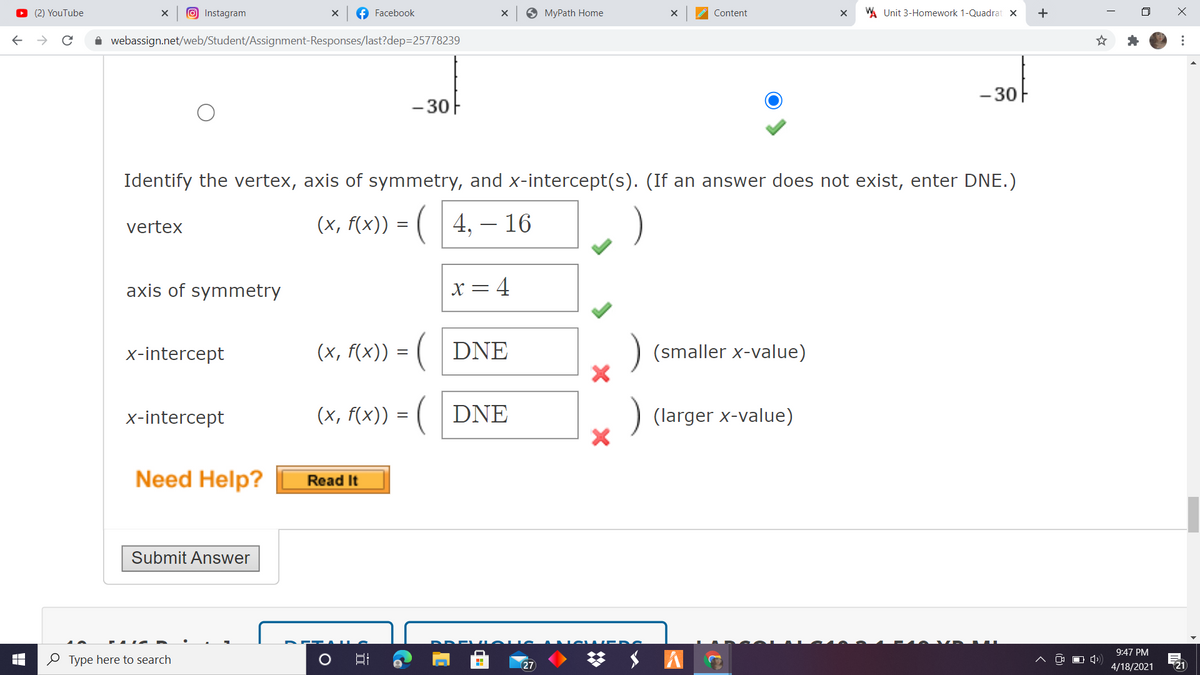 O (2) YouTube
O Instagram
f Facebook
O MyPath Home
WA Unit 3-Homework 1-Quadrat X
Content
i webassign.net/web/Student/Assignment-Responses/last?dep=25778239
- 30F
- 30F
Identify the vertex, axis of symmetry, and x-intercept(s). (If an answer does not exist, enter DNE.)
(x, f(x)) = (| 4, – 16
vertex
axis of symmetry
x= 4
x-intercept
(x, f(x)) = ( | DNE
(smaller x-value)
x-intercept
(x, f(x)) = ( | DNE
(larger x-value)
Need Help?
Read It
Submit Answer
梦 $ A
9:47 PM
O Type here to search
27
4/18/2021
21

