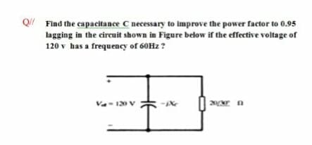 Q Find the capacitance C necessary to improve the power factor to 0.95
lagging in the circuit shown in Figure below if the effective voltage of
120 v has a frequency of 60H2 ?
Va- 120
V
