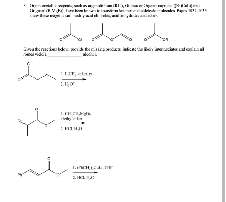 8. Organometallic reagents, such as organolithium (RLi), Gilman or Organo-cuprates ((R2)CuLi) and
Grignard (R MgBr), have been known to transform ketones and aldehyde molecules. Pages 1032-1033
show these reagents can modify acid chlorides, acid anhydrides and esters.
OR
Given the reactions below, provide the missing products, indicate the likely intermediates and explain all
routes yield a
alcohol.
1. LİCH3, ether, rt
2. H;O*
1. CH;CH,MgBr,
diethyl ether
2. HС, Н,О
1. (PHCH2),CuLi, THF
Ph
2. HС, Н,О
