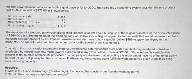 Imperial Jewelers manufactures and sells a gold bracelet for $400.00. The company's accounting system says that the unit product
cost for this bracelet is $272.00 as shown below:
Direct materials
Direct labor
Manufacturing overhead:
Unit product cost
$150
87
35
$ 272
The members of a wedding party have approached Imperial Jewelers about buying 20 of these gold bracelets for the discounted price
of $360.00 each. The members of the wedding party would like special filigree applied to the bracelets that would increase the direct
materials cost per bracelet by $11. Imperial Jewelers would also have to buy a special tool for $466 to apply the filigree to the
bracelets. The special tool would have no other use once the special order is completed.
To analyze this special order opportunity, Imperial Jewelers has determined that most of its manufacturing overhead is fixed and
unaffected by variations in how much jewelry is produced in any given period. However, $12.00 of the overhead is variable with
respect to the number of bracelets produced. The company also believes that accepting this order would have no effect on its ability
to produce and sell jewelry to other customers. Furthermore, the company could fulfill the wedding party's order using its existing
manufacturing capacity.
Required:
1. What is the financial advantage (disadvantage) of accepting the special order from the wedding party?
2. Should the company accept the special order?