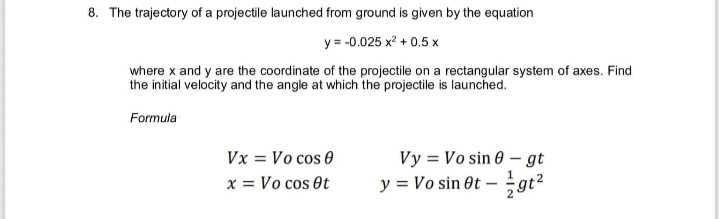8. The trajectory of a projectile launched from ground is given by the equation
y = -0.025 x? + 0.5 x
where x and y are the coordinate of the projectile on a rectangular system of axes. Find
the initial velocity and the angle at which the projectile is launched.
Formula
Vy = Vo sin 0 - gt
y = Vo sin Ot – gt2
z16
Vx = Vo cos 0
x = Vo cos Ot
