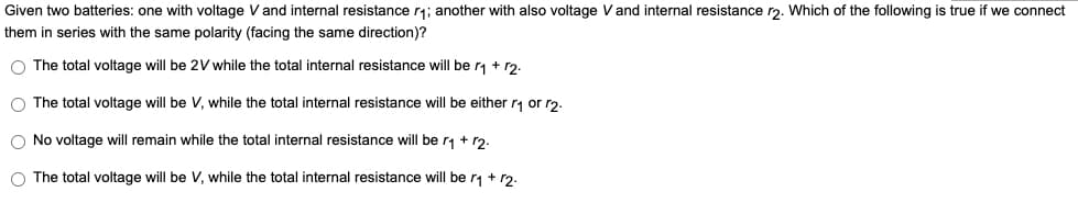 Given two batteries: one with voltage V and internal resistance r₁; another with also voltage V and internal resistance r2. Which of the following is true if we connect
them in series with the same polarity (facing the same direction)?
O The total voltage will be 2V while the total internal resistance will be r₁ + r2.
O The total voltage will be V, while the total internal resistance will be either r₁ or r2.
O No voltage will remain while the total internal resistance will be r₁ + r2.
O The total voltage will be V, while the total internal resistance will be r₁ + 12.