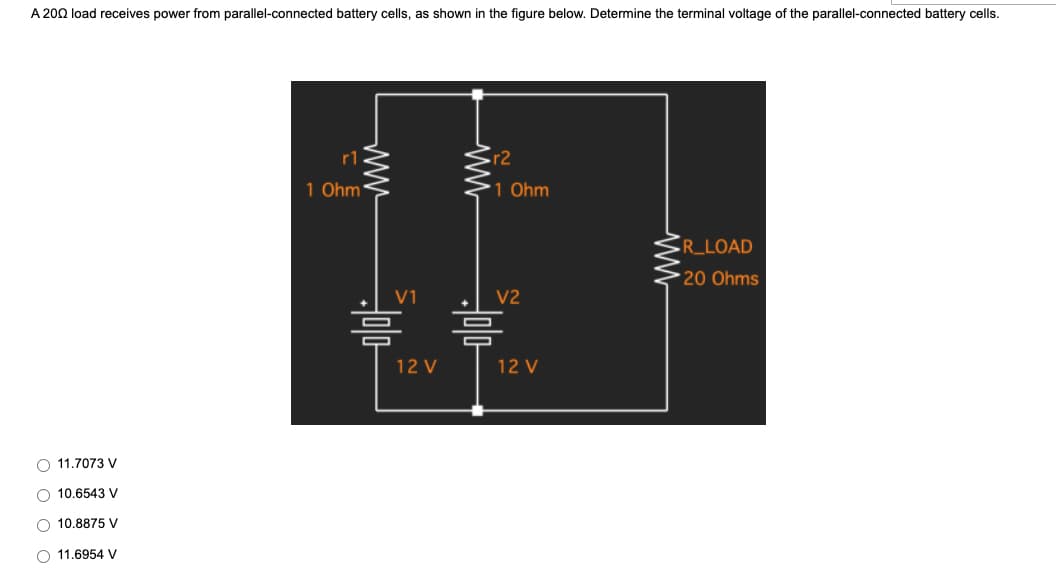 A 2002 load receives power from parallel-connected battery cells, as shown in the figure below. Determine the terminal voltage of the parallel-connected battery cells.
:r2
R_LOAD
20 Ohms
073 V
O
O 10.6543 V
O 10.8875 V
11.6954 V
r1
1 Ohm
www
V1
=
12 V
=
1 Ohm
V2
12 V