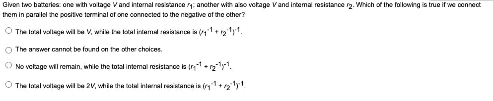Given two batteries: one with voltage V and internal resistance r₁; another with also voltage Vand internal resistance r2. Which of the following is true if we connect
them in parallel the positive terminal of one connected to the negative of the other?
O The total voltage will be V, while the total internal resistance is (r₁-1 + √₂-1)-1¹.
O The answer cannot be found on the other choices.
O No voltage will remain, while the total internal resistance is (₁-1 + √₂-1)-1.
O The total voltage will be 2V, while the total internal resistance is (₁-1¹ + 1₂-1)-1.