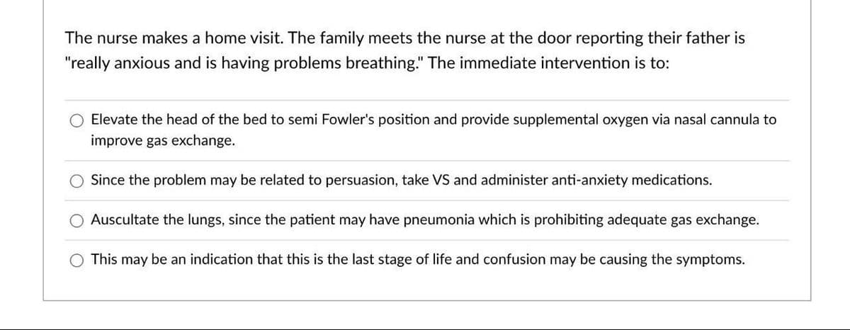The nurse makes a home visit. The family meets the nurse at the door reporting their father is
"really anxious and is having problems breathing." The immediate intervention is to:
Elevate the head of the bed to semi Fowler's position and provide supplemental oxygen via nasal cannula to
improve gas exchange.
Since the problem may be related to persuasion, take VS and administer anti-anxiety medications.
Auscultate the lungs, since the patient may have pneumonia which is prohibiting adequate gas exchange.
This may be an indication that this is the last stage of life and confusion may be causing the symptoms.