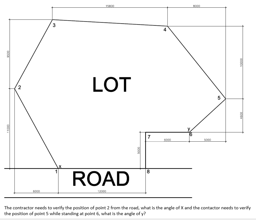 15800
8000
3
4
LOT
2
y
7
6000
5000
ROAD
|8
6000
12000
The contractor needs to verify the position of point 2 from the road, what is the angle of X and the contactor needs to verify
the position of point 5 while standing at point 6, what is the angle of y?
00001
009
000S
0096
0001L
