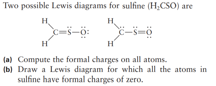 Two possible Lewis diagrams for sulfine (H2CSO) are
H
H.
c=s-ö:
C-s=0
H
H
(a) Compute the formal charges on all atoms.
(b) Draw a Lewis diagram for which all the atoms in
sulfine have formal charges of zero.

