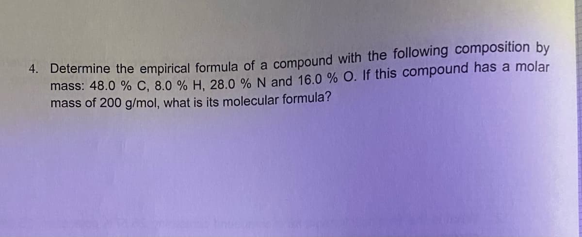 *. Determine the empirical formula of a compound with the following composition by
mass: 48.0 % C, 8.0 % H, 28.0 % N and 16.0 % O. If this compound has a molar
mass of 200 g/mol, what is its molecular formula?
