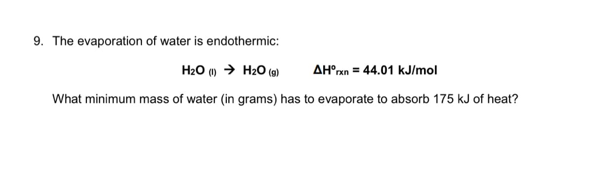 9. The evaporation of water is endothermic:
H2O (1) → H2O (g)
AH°rxn = 44.01 kJ/mol
What minimum mass of water (in grams) has to evaporate to absorb 175 kJ of heat?
