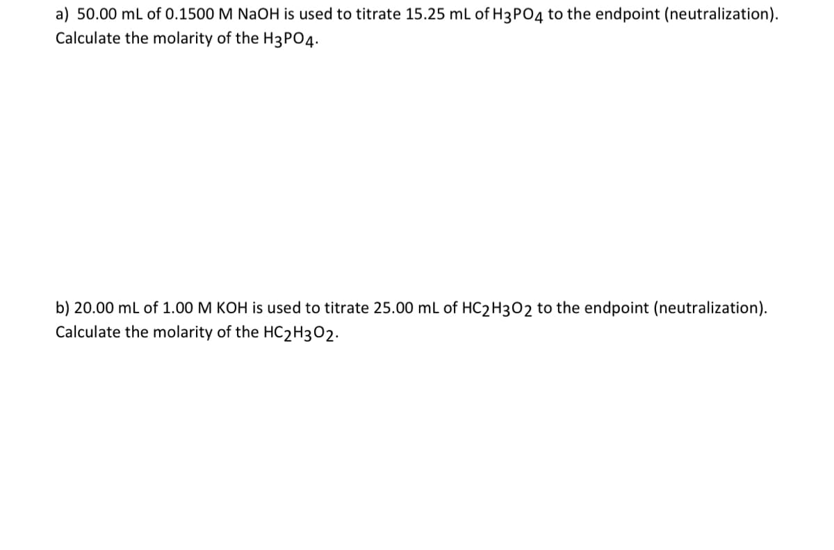 a) 50.00 mL of 0.1500 M NaOH is used to titrate 15.25 mL of H3PO4 to the endpoint (neutralization).
Calculate the molarity of the H3PO4.
b) 20.00 mL of 1.00 M KOH is used to titrate 25.00 mL of HC2H3O2 to the endpoint (neutralization).
Calculate the molarity of the HC2H302.