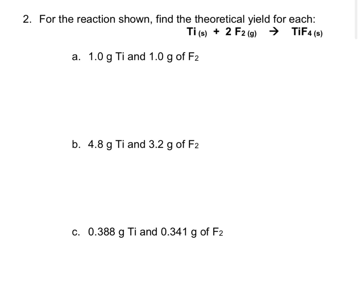 2. For the reaction shown, find the theoretical yield for each:
Ti (s) + 2 F2 (9) → TİF4(s)
a. 1.0 g Ti and 1.0 g of F2
b. 4.8 g Ti and 3.2 g of F2
c. 0.388 g Ti and 0.341 g of F2
