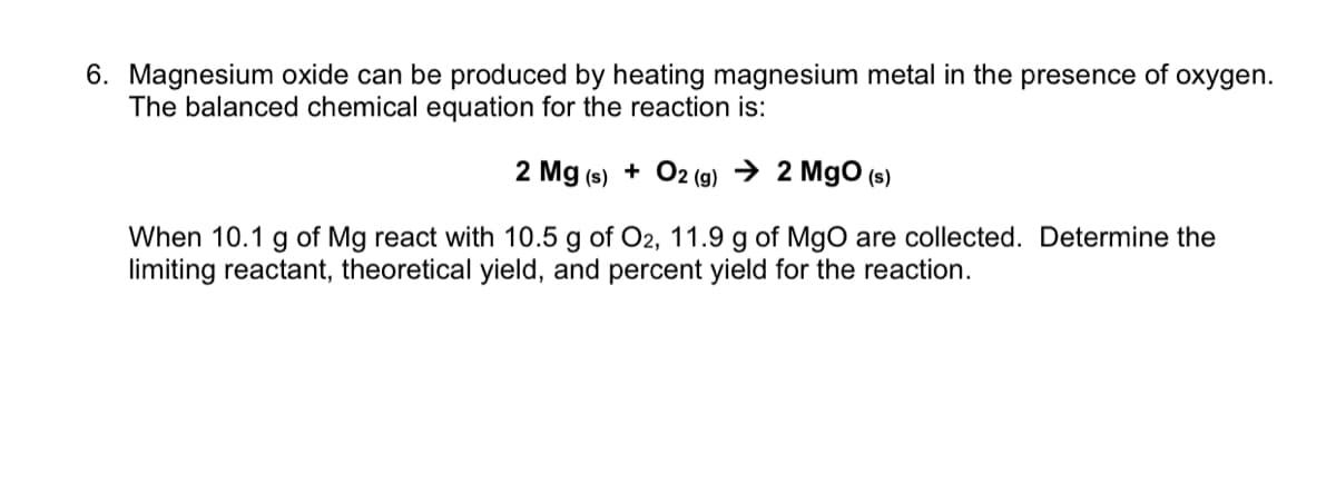 6. Magnesium oxide can be produced by heating magnesium metal in the presence of oxygen.
The balanced chemical equation for the reaction is:
2 Mg (s) + O2 (9) → 2 MgO (s)
When 10.1 g of Mg react with 10.5 g of O2, 11.9 g of MgO are collected. Determine the
limiting reactant, theoretical yield, and percent yield for the reaction.
