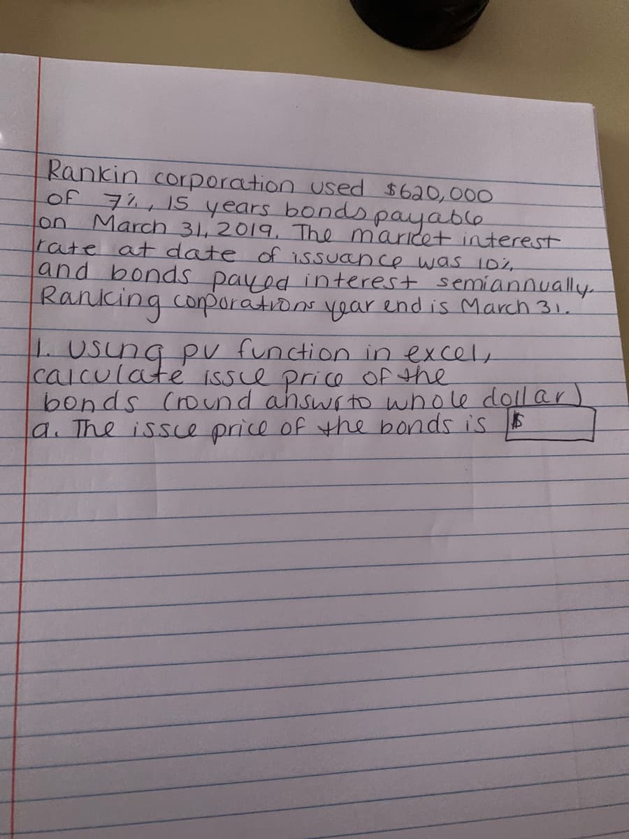 Rankin corporation used $620,000
of 71,15 years bonds payable
March 31,2019. The maricet interest
rate atE date of issuance was 102
and bonds payed interest semiannually.
Ranking coporations voar end is March 31.
on
L USung p function in excel,
calculate issce price Of the
bonds (round ahswrtto whole doll ar)
a. The issce price of the bonds is
