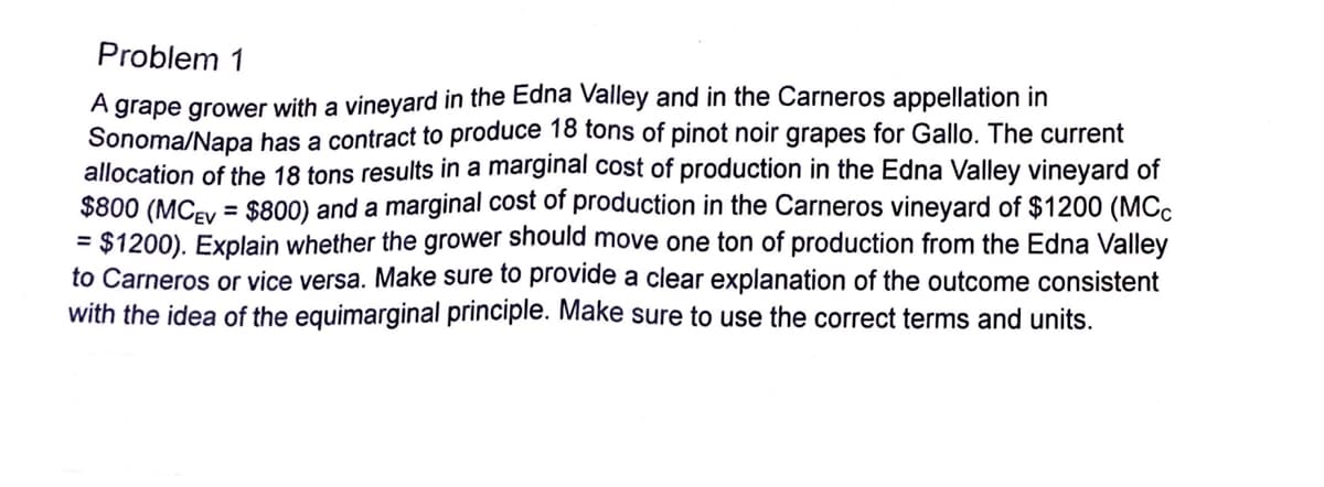Problem 1
A grape grower with a vineyard in the Edna Valley and in the Carneros appellation in
Sonoma/Napa has a contract to produce 18 tons of pinot noir grapes for Gallo. The current
allocation of the 18 tons results in a marginal cost of production in the Edna Valley vineyard of
$800 (MCEV = $800) and a marginal cost of production in the Carneros vineyard of $1200 (MCC
= $1200). Explain whether the grower should move one ton of production from the Edna Valley
to Carneros or vice versa. Make sure to provide a clear explanation of the outcome consistent
with the idea of the equimarginal principle. Make sure to use the correct terms and units.