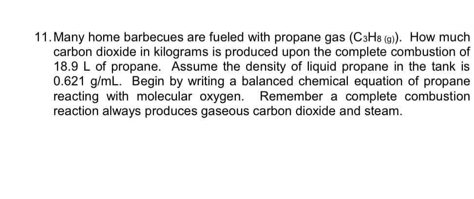 11. Many home barbecues are fueled with propane gas (C3H8 (g). How much
carbon dioxide in kilograms is produced upon the complete combustion of
18.9 L of propane. Assume the density of liquid propane in the tank is
0.621 g/mL. Begin by writing a balanced chemical equation of propane
reacting with molecular oxygen.
reaction always produces gaseous carbon dioxide and steam.
Remember a complete combustion
