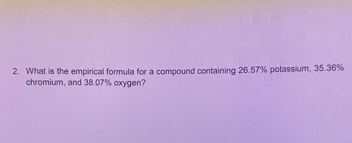 2. What is the empirical formula for a compound containing 26.57% potassium, 35.36%
chromium, and 38.07% oxygen?
