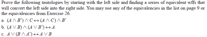Prove the following tautologies by starting with the left side and finding a series of equivalent wffs that
will convert the left side into the right side. You may use any of the equivalencies in the list on page 9 or
the equivalencies from Exercise 26.
a. (A ^B') ^ C+ (A ^ C) ^ B'
b. (A V B) ^ (A V B') →A
c. AV (B ^ A') +AVB
