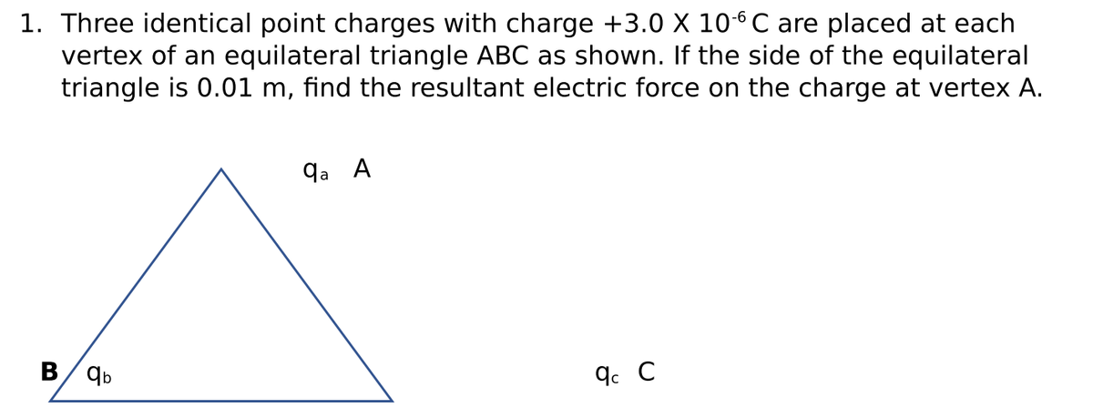 1. Three identical point charges with charge +3.0 X 106C are placed at each
vertex of an equilateral triangle ABC as shown. If the side of the equilateral
triangle is 0.01 m, find the resultant electric force on the charge at vertex A.
qa A
B/ qb
q. C
