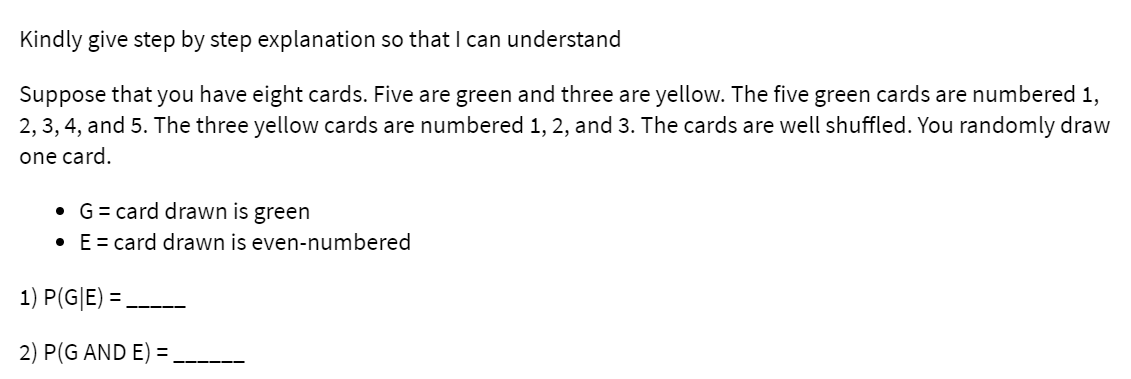 Kindly give step by step explanation so that I can understand
Suppose that you have eight cards. Five are green and three are yellow. The five green cards are numbered 1,
2, 3, 4, and 5. The three yellow cards are numbered 1, 2, and 3. The cards are well shuffled. You randomly draw
one card.
• G= card drawn is green
• E= card drawn is even-numbered
1) P(G|E) =,
2) P(G AND E) =,
-----
