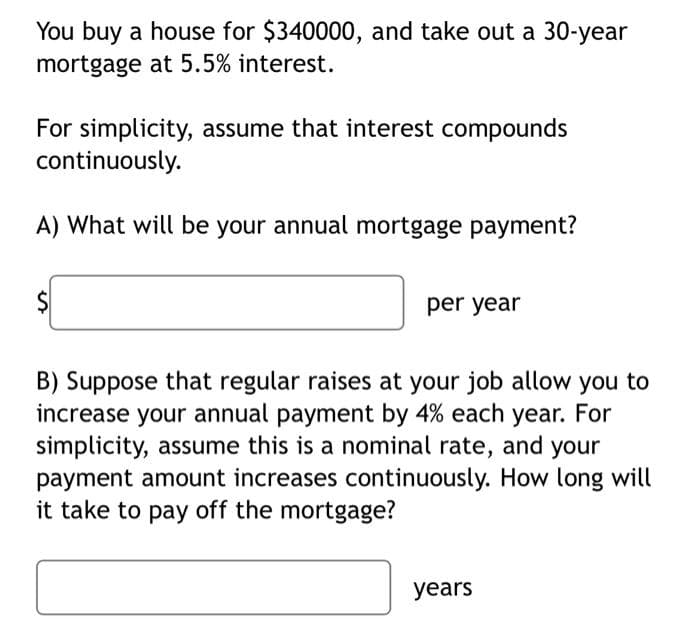 You buy a house for $340000, and take out a 30-year
mortgage at 5.5% interest.
For simplicity, assume that interest compounds
continuously.
A) What will be your annual mortgage payment?
per year
B) Suppose that regular raises at your job allow you to
increase your annual payment by 4% each year. For
simplicity, assume this is a nominal rate, and your
payment amount increases continuously. How long will
it take to pay off the mortgage?
years
%24
