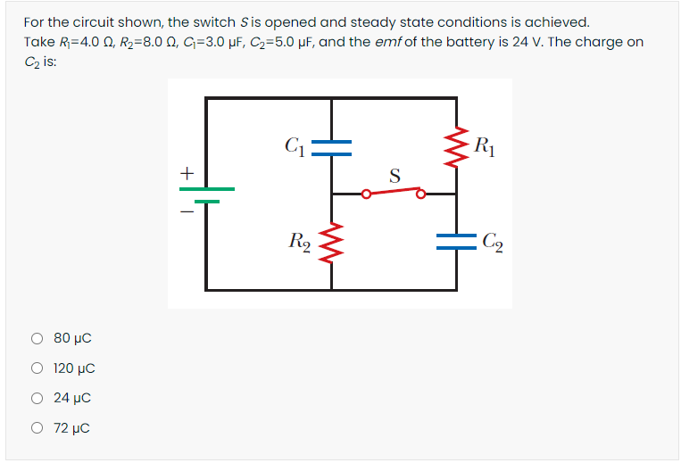 For the circuit shown, the switch Sis opened and steady state conditions is achieved.
Take R=4.0 0, R2=8.0 0, G=3.0 µF, C2=5.0 µF, and the emf of the battery is 24 V. The charge on
Cz is:
C1
R1
+
S
R2
C2
Ο 80 με
Ο 120 μc
O 24 µC
O 72 µC
