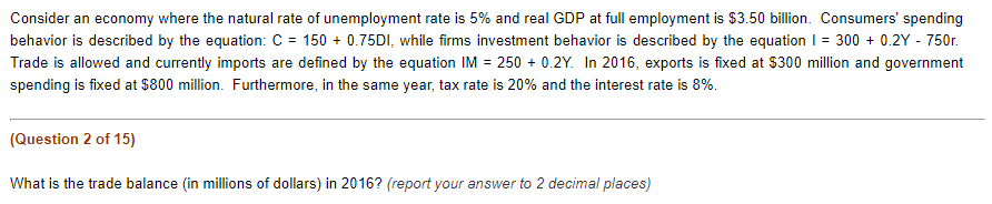 Consider an economy where the natural rate of unemployment rate is 5% and real GDP at full employment is $3.50 billion. Consumers' spending
behavior is described by the equation: C = 150+ 0.75DI, while firms investment behavior is described by the equation 1 = 300+ 0.2Y - 750r.
Trade is allowed and currently imports are defined by the equation IM = 250+ 0.2Y. In 2016, exports is fixed at $300 million and government
spending is fixed at $800 million. Furthermore, in the same year, tax rate is 20% and the interest rate is 8%.
(Question 2 of 15)
What is the trade balance (in millions of dollars) in 2016? (report your answer to 2 decimal places)