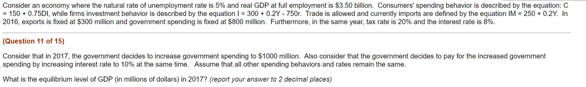 Consider an economy where the natural rate of unemployment rate is 5% and real GDP at full employment is $3.50 billion. Consumers' spending behavior is described by the equation: C
= 150 +0.75DI, while firms investment behavior is described by the equation 1 = 300+ 0.2Y - 750r. Trade is allowed and currently imports are defined by the equation IM = 250+ 0.2Y. In
2016, exports is fixed at $300 million and government spending is fixed at $800 million. Furthermore, in the same year, tax rate is 20% and the interest rate is 8%.
(Question 11 of 15)
Consider that in 2017, the government decides to increase government spending to $1000 million. Also consider that the government decides to pay for the increased government
spending by increasing interest rate to 10% at the same time. Assume that all other spending behaviors and rates remain the same.
What is the equilibrium level of GDP (in millions of dollars) in 2017? (report your answer to 2 decimal places)