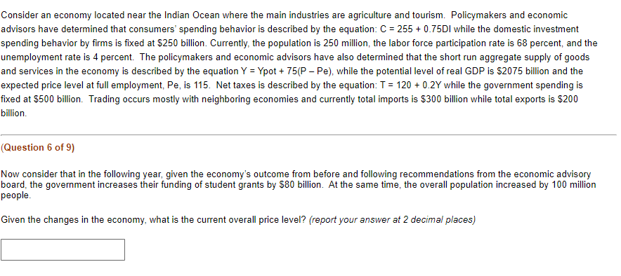 Consider an economy located near the Indian Ocean where the main industries are agriculture and tourism. Policymakers and economic
advisors have determined that consumers' spending behavior is described by the equation: C = 255 + 0.75DI while the domestic investment
spending behavior by firms is fixed at $250 billion. Currently, the population is 250 million, the labor force participation rate is 68 percent, and the
unemployment rate is 4 percent. The policymakers and economic advisors have also determined that the short run aggregate supply of goods
and services in the economy is described by the equation Y = Ypot + 75(P - Pe), while the potential level of real GDP is $2075 billion and the
expected price level at full employment, Pe, is 115. Net taxes is described by the equation: T = 120 + 0.2Y while the government spending is
fixed at $500 billion. Trading occurs mostly with neighboring economies and currently total imports is $300 billion while total exports is $200
billion.
(Question 6 of 9)
Now consider that in the following year, given the economy's outcome from before and following recommendations from the economic advisory
board, the government increases their funding of student grants by $80 billion. At the same time, the overall population increased by 100 million
people.
Given the changes in the economy, what is the current overall price level? (report your answer at 2 decimal places)