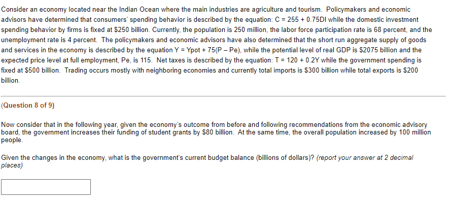 Consider an economy located near the Indian Ocean where the main industries are agriculture and tourism. Policymakers and economic
advisors have determined that consumers' spending behavior is described by the equation: C = 255 + 0.75DI while the domestic investment
spending behavior by firms is fixed at $250 billion. Currently, the population is 250 million, the labor force participation rate is 68 percent, and the
unemployment rate is 4 percent. The policymakers and economic advisors have also determined that the short run aggregate supply of goods
and services in the economy is described by the equation Y = Ypot + 75(P - Pe), while the potential level of real GDP is $2075 billion and the
expected price level at full employment, Pe, is 115. Net taxes is described by the equation: T = 120 + 0.2Y while the government spending is
fixed at $500 billion. Trading occurs mostly with neighboring economies and currently total imports is $300 billion while total exports is $200
billion.
(Question 8 of 9)
Now consider that in the following year, given the economy's outcome from before and following recommendations from the economic advisory
board, the government increases their funding of student grants by $80 billion. At the same time, the overall population increased by 100 million
people.
Given the changes in the economy, what is the government's current budget balance (billions of dollars)? (report your answer at 2 decimal
places)