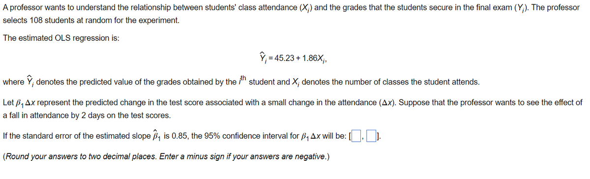 A professor wants to understand the relationship between students' class attendance (X;) and the grades that the students secure in the final exam (Y;). The professor
selects 108 students at random for the experiment.
The estimated OLS regression is:
Y₁ = 45.23 +1.86X₁,
where Ỹ; denotes the predicted value of the grades obtained by the th student and X; denotes the number of classes the student attends.
Let B₁Ax represent the predicted change in the test score associated with a small change in the attendance (Ax). Suppose that the professor wants to see the effect of
a fall in attendance by 2 days on the test scores.
If the standard error of the estimated slope ₁ is 0.85, the 95% confidence interval for B₁Ax will be: [.].
(Round your answers to two decimal places. Enter a minus sign if your answers are negative.)