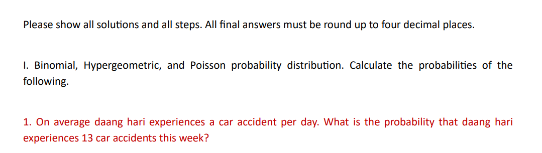 Please show all solutions and all steps. All final answers must be round up to four decimal places.
I. Binomial, Hypergeometric, and Poisson probability distribution. Calculate the probabilities of the
following.
1. On average daang hari experiences a car accident per day. What is the probability that daang hari
experiences 13 car accidents this week?
